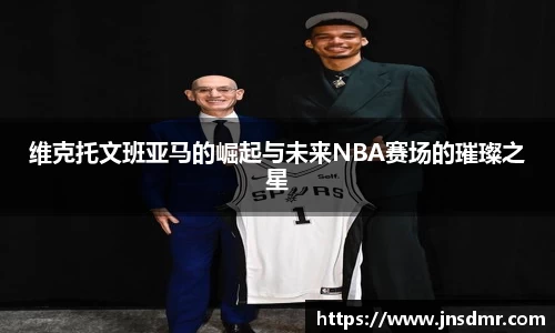 维克托文班亚马的崛起与未来NBA赛场的璀璨之星